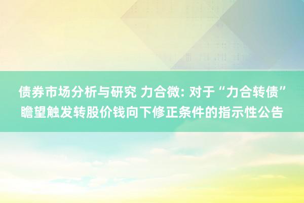 债券市场分析与研究 力合微: 对于“力合转债”瞻望触发转股价钱向下修正条件的指示性公告