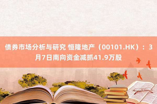 债券市场分析与研究 恒隆地产（00101.HK）：3月7日南向资金减抓41.9万股