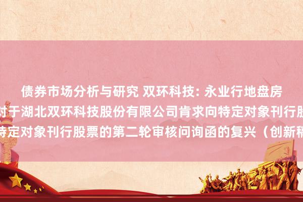 债券市场分析与研究 双环科技: 永业行地盘房地产金钱评估有限公司对于湖北双环科技股份有限公司肯求向特定对象刊行股票的第二轮审核问询函的复兴（创新稿）本体摘抄