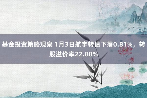 基金投资策略观察 1月3日航宇转债下落0.81%，转股溢价率22.88%