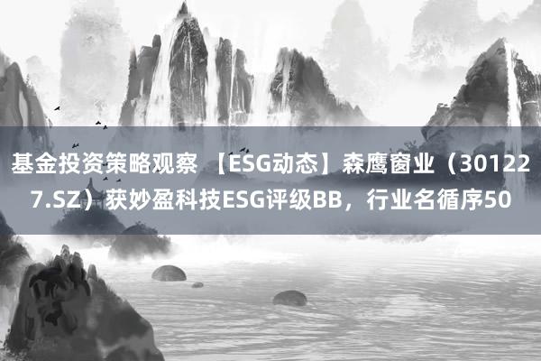 基金投资策略观察 【ESG动态】森鹰窗业（301227.SZ）获妙盈科技ESG评级BB，行业名循序50