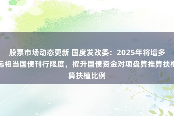 股票市场动态更新 国度发改委：2025年将增多超遥远相当国债刊行限度，擢升国债资金对项盘算推算扶植比例