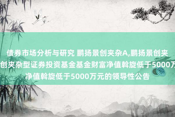 债券市场分析与研究 鹏扬景创夹杂A,鹏扬景创夹杂C: 对于鹏扬景创夹杂型证券投资基金基金财富净值斡旋低于5000万元的领导性公告