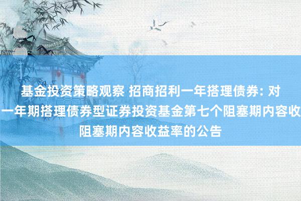 基金投资策略观察 招商招利一年搭理债券: 对于招商招利一年期搭理债券型证券投资基金第七个阻塞期内容收益率的公告