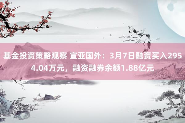 基金投资策略观察 宣亚国外：3月7日融资买入2954.04万元，融资融券余额1.88亿元