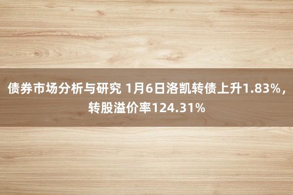 债券市场分析与研究 1月6日洛凯转债上升1.83%，转股溢价率124.31%