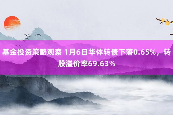 基金投资策略观察 1月6日华体转债下落0.65%，转股溢价率69.63%