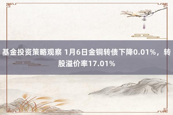 基金投资策略观察 1月6日金铜转债下降0.01%，转股溢价率17.01%