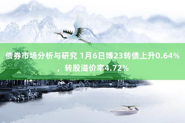 债券市场分析与研究 1月6日博23转债上升0.64%，转股溢价率4.72%