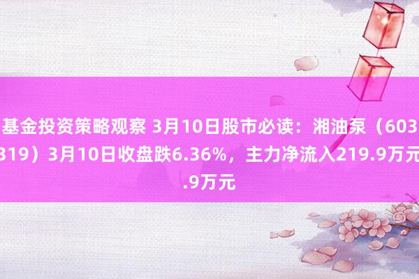 基金投资策略观察 3月10日股市必读：湘油泵（603319）3月10日收盘跌6.36%，主力净流入219.9万元