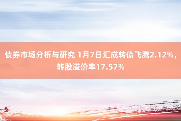 债券市场分析与研究 1月7日汇成转债飞腾2.12%，转股溢价率17.57%