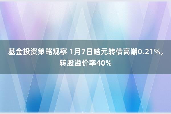 基金投资策略观察 1月7日皓元转债高潮0.21%，转股溢价率40%