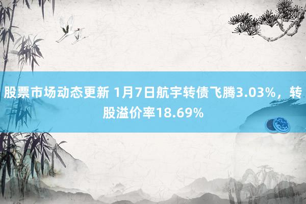 股票市场动态更新 1月7日航宇转债飞腾3.03%，转股溢价率18.69%