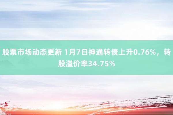 股票市场动态更新 1月7日神通转债上升0.76%，转股溢价率34.75%