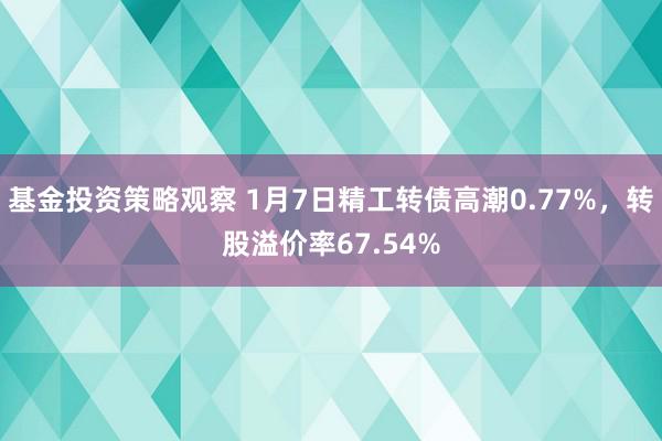 基金投资策略观察 1月7日精工转债高潮0.77%，转股溢价率67.54%