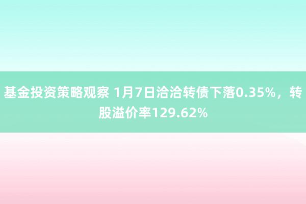 基金投资策略观察 1月7日洽洽转债下落0.35%，转股溢价率129.62%