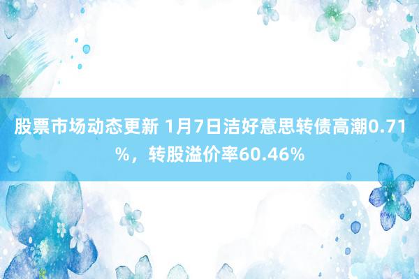 股票市场动态更新 1月7日洁好意思转债高潮0.71%，转股溢价率60.46%