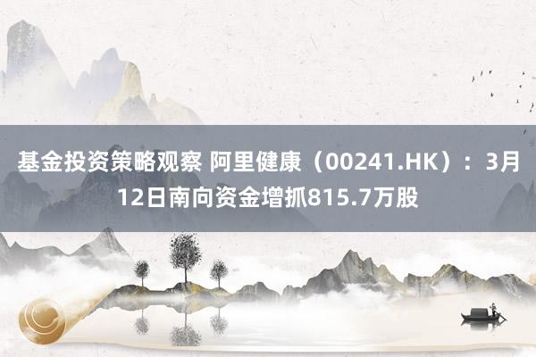 基金投资策略观察 阿里健康（00241.HK）：3月12日南向资金增抓815.7万股