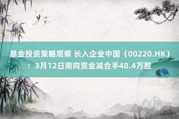 基金投资策略观察 长入企业中国（00220.HK）：3月12日南向资金减合手48.4万股