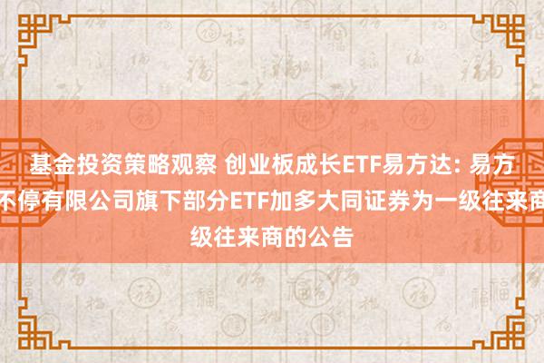 基金投资策略观察 创业板成长ETF易方达: 易方达基金不停有限公司旗下部分ETF加多大同证券为一级往来商的公告