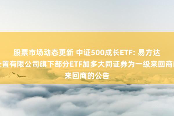 股票市场动态更新 中证500成长ETF: 易方达基金处置有限公司旗下部分ETF加多大同证券为一级来回商的公告