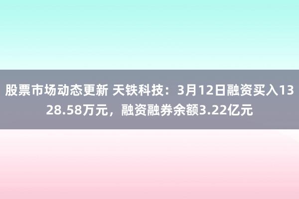 股票市场动态更新 天铁科技：3月12日融资买入1328.58万元，融资融券余额3.22亿元