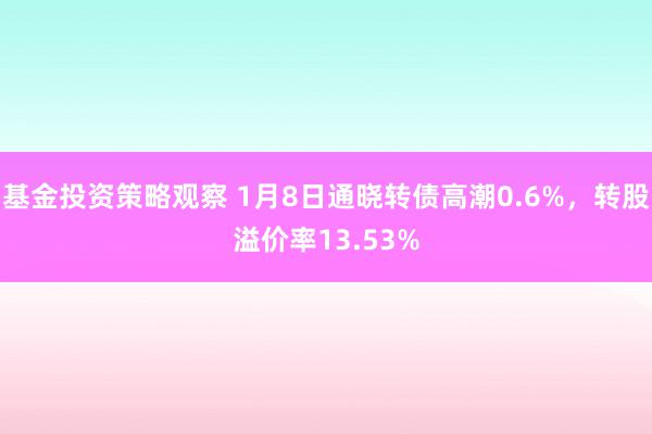 基金投资策略观察 1月8日通晓转债高潮0.6%，转股溢价率13.53%