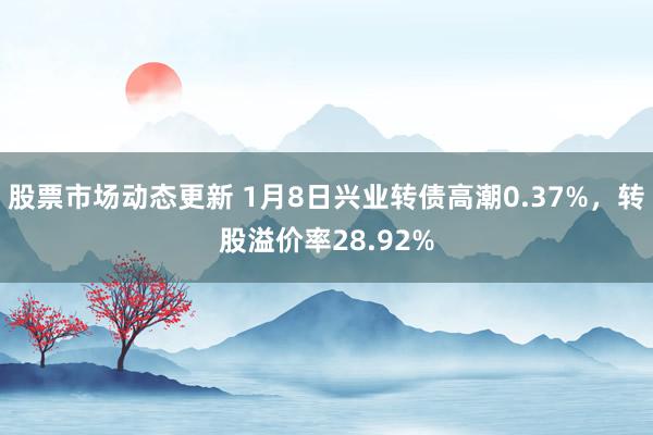 股票市场动态更新 1月8日兴业转债高潮0.37%，转股溢价率28.92%