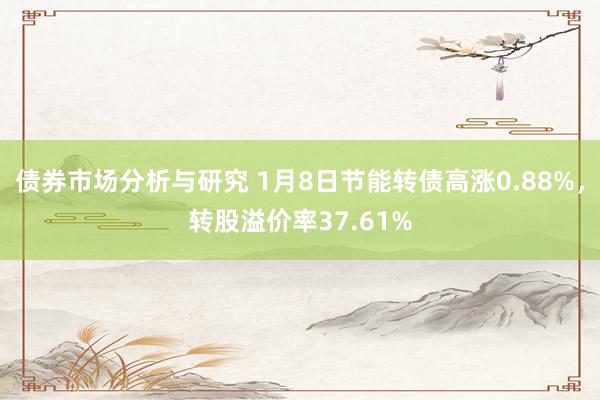 债券市场分析与研究 1月8日节能转债高涨0.88%，转股溢价率37.61%