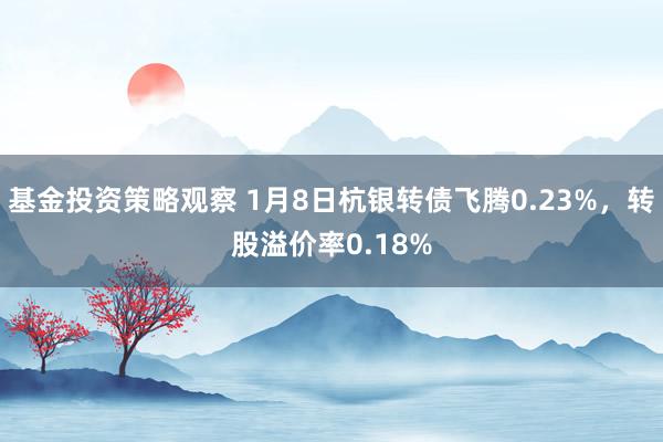 基金投资策略观察 1月8日杭银转债飞腾0.23%，转股溢价率0.18%