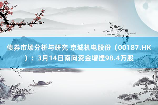 债券市场分析与研究 京城机电股份（00187.HK）：3月14日南向资金增捏98.4万股