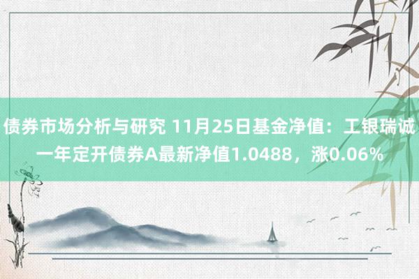 债券市场分析与研究 11月25日基金净值：工银瑞诚一年定开债券A最新净值1.0488，涨0.06%