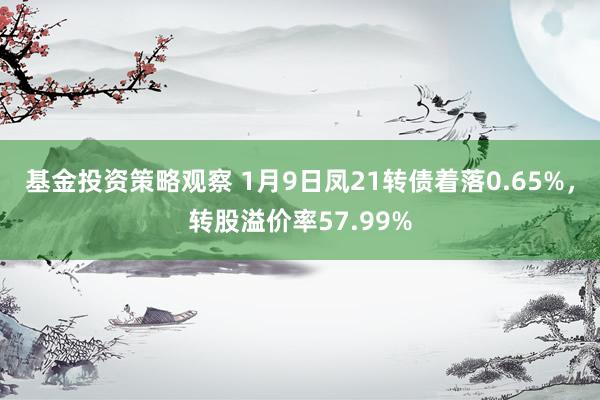 基金投资策略观察 1月9日凤21转债着落0.65%，转股溢价率57.99%