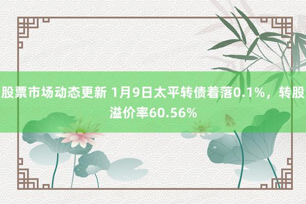 股票市场动态更新 1月9日太平转债着落0.1%，转股溢价率60.56%