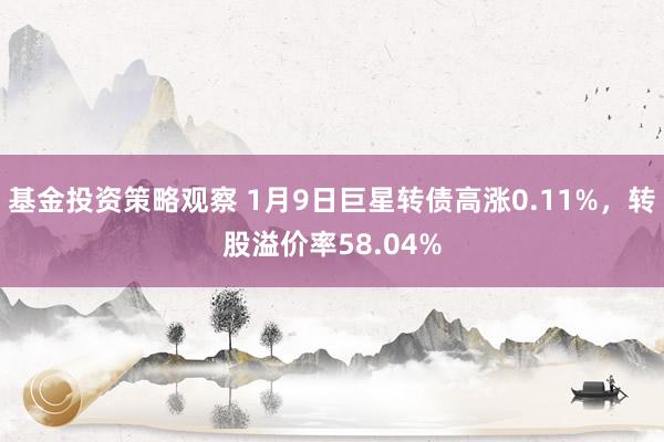 基金投资策略观察 1月9日巨星转债高涨0.11%，转股溢价率58.04%