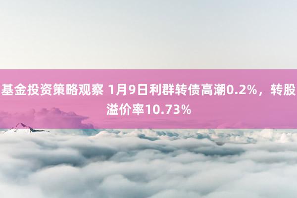 基金投资策略观察 1月9日利群转债高潮0.2%，转股溢价率10.73%