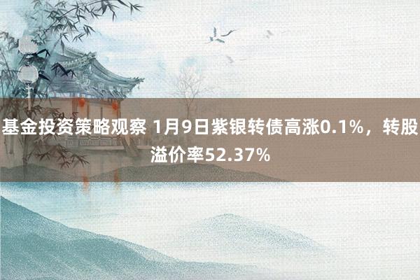 基金投资策略观察 1月9日紫银转债高涨0.1%，转股溢价率52.37%