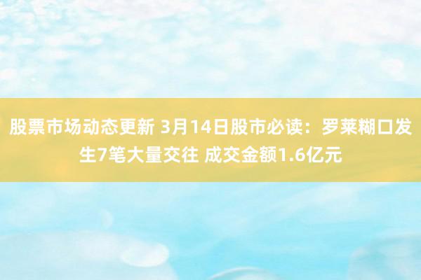 股票市场动态更新 3月14日股市必读：罗莱糊口发生7笔大量交往 成交金额1.6亿元