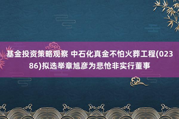 基金投资策略观察 中石化真金不怕火葬工程(02386)拟选举章旭彦为悲怆非实行董事