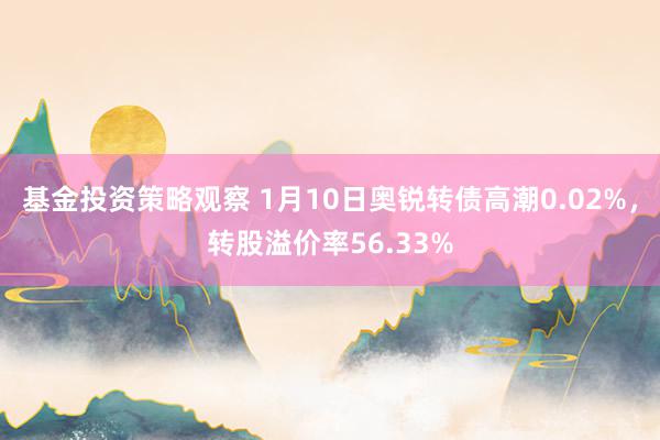 基金投资策略观察 1月10日奥锐转债高潮0.02%，转股溢价率56.33%