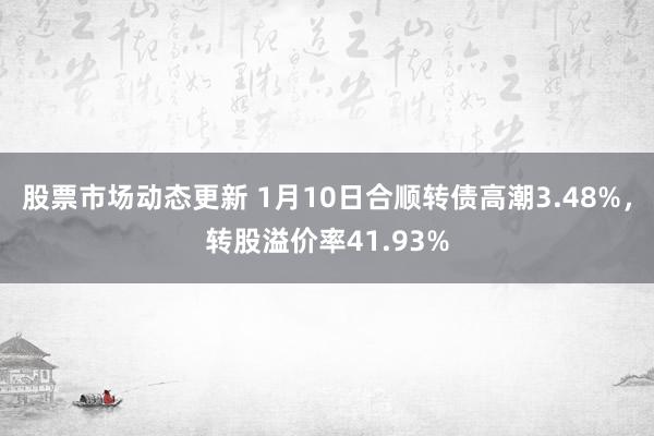 股票市场动态更新 1月10日合顺转债高潮3.48%，转股溢价率41.93%