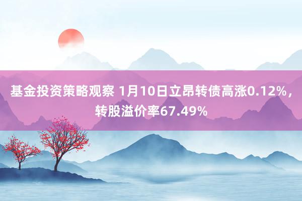 基金投资策略观察 1月10日立昂转债高涨0.12%，转股溢价率67.49%