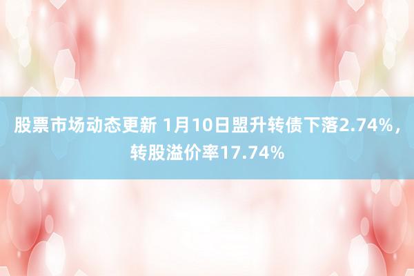 股票市场动态更新 1月10日盟升转债下落2.74%，转股溢价率17.74%