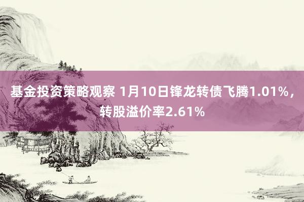 基金投资策略观察 1月10日锋龙转债飞腾1.01%，转股溢价率2.61%