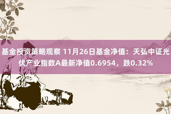 基金投资策略观察 11月26日基金净值：天弘中证光伏产业指数A最新净值0.6954，跌0.32%