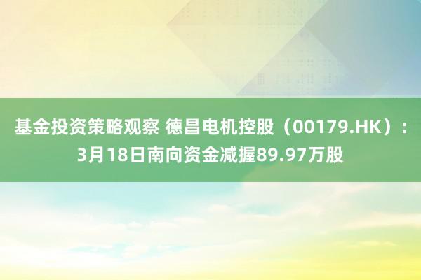 基金投资策略观察 德昌电机控股（00179.HK）：3月18日南向资金减握89.97万股