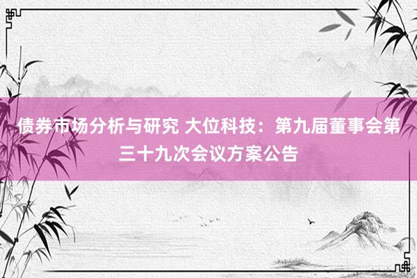 债券市场分析与研究 大位科技：第九届董事会第三十九次会议方案公告