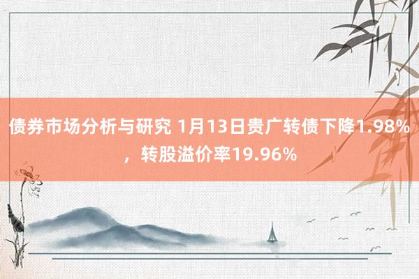 债券市场分析与研究 1月13日贵广转债下降1.98%，转股溢价率19.96%