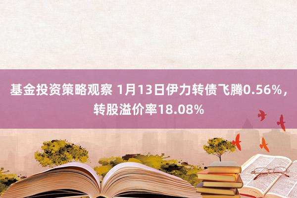 基金投资策略观察 1月13日伊力转债飞腾0.56%，转股溢价率18.08%