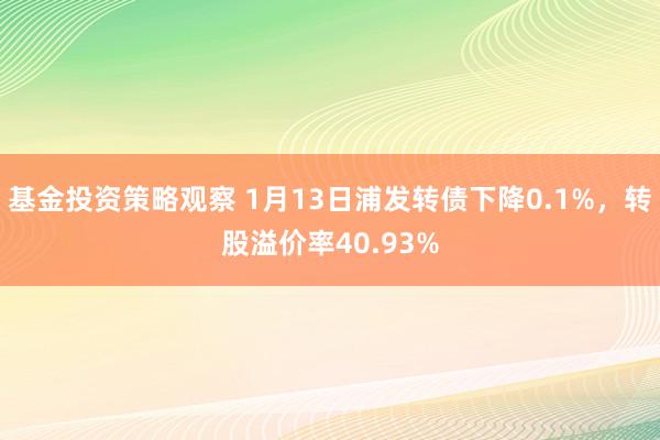 基金投资策略观察 1月13日浦发转债下降0.1%，转股溢价率40.93%